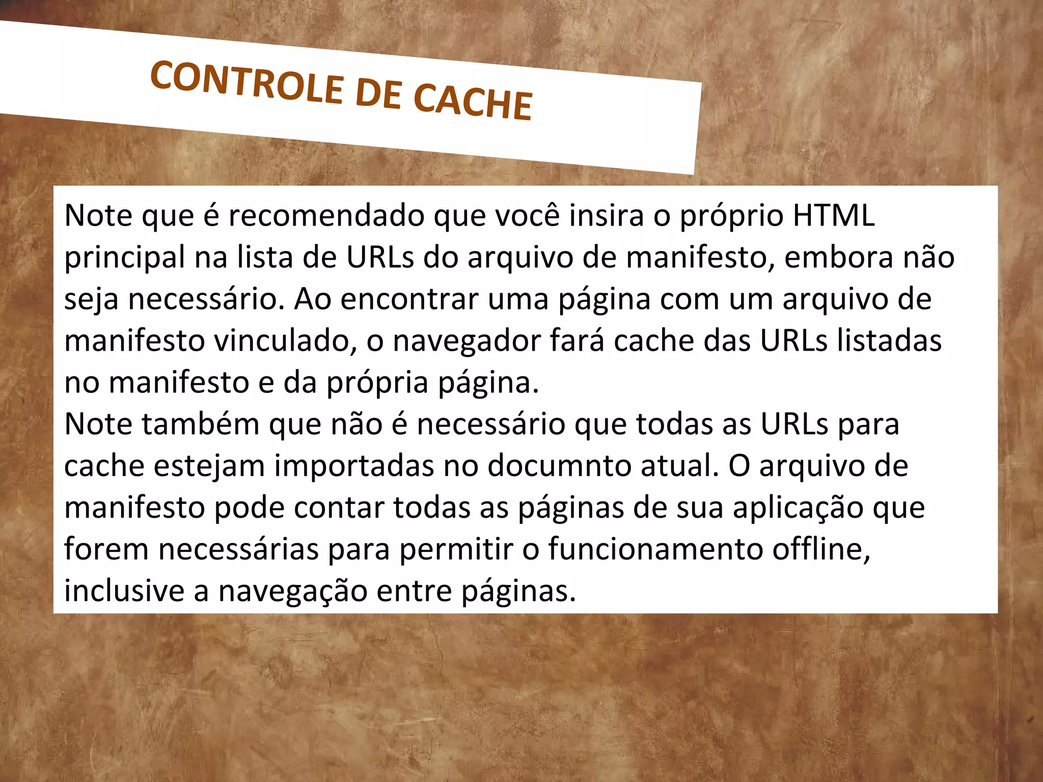 Note que é recomendado que você insira o próprio HTML
principal na lista de URLs do arquivo de manifesto, embora não
seja necessário. Ao encontrar uma página com um arquivo de
manifesto vinculado, o navegador fará cache das URLs listadas
no manifesto e da própria página.
Note também que não é necessário que todas as URLs para
cache estejam importadas no documnto atual. O arquivo de
manifesto pode contar todas as páginas de sua aplicação que
forem necessárias para permitir o funcionamento offline,
inclusive a navegação entre páginas.
CONTROLE DE CACHE
 