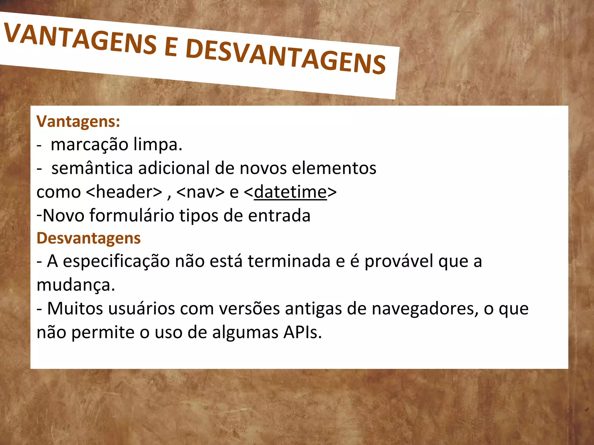 Vantagens:
- marcação limpa.
- semântica adicional de novos elementos
como <header> , <nav> e <datetime>
-Novo formulário tipos de entrada
Desvantagens
- A especificação não está terminada e é provável que a
mudança.
- Muitos usuários com versões antigas de navegadores, o que
não permite o uso de algumas APIs.
VANTAGENS E DESVANTAGENS
 
