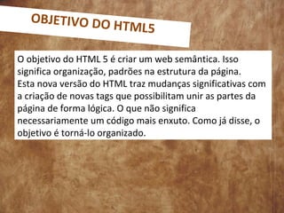 O objetivo do HTML 5 é criar um web semântica. Isso
significa organização, padrões na estrutura da página.
Esta nova versão do HTML traz mudanças significativas com
a criação de novas tags que possibilitam unir as partes da
página de forma lógica. O que não significa
necessariamente um código mais enxuto. Como já disse, o
objetivo é torná-lo organizado.
OBJETIVO DO HTML5
 