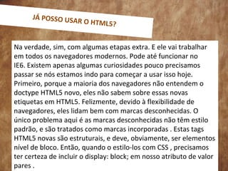 0
Na verdade, sim, com algumas etapas extra. E ele vai trabalhar
em todos os navegadores modernos. Pode até funcionar no
IE6. Existem apenas algumas curiosidades pouco precisamos
passar se nós estamos indo para começar a usar isso hoje.
Primeiro, porque a maioria dos navegadores não entendem o
doctype HTML5 novo, eles não sabem sobre essas novas
etiquetas em HTML5. Felizmente, devido à flexibilidade de
navegadores, eles lidam bem com marcas desconhecidas. O
único problema aqui é as marcas desconhecidas não têm estilo
padrão, e são tratados como marcas incorporadas . Estas tags
HTML5 novas são estruturais, e deve, obviamente, ser elementos
nível de bloco. Então, quando o estilo-los com CSS , precisamos
ter certeza de incluir o display: block; em nosso atributo de valor
pares .
JÁ POSSO USAR O HTML5?
 