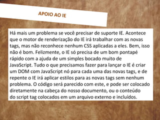 Há mais um problema se você precisar de suporte IE. Acontece
que o motor de renderização do IE irá trabalhar com as novas
tags, mas não reconhece nenhum CSS aplicadas a eles. Bem, isso
não é bom. Felizmente, o IE só precisa de um bom pontapé
rápido com a ajuda de um simples bocado muito de
JavaScript. Tudo o que precisamos fazer para lançar o IE é criar
um DOM com JavaScript nó para cada uma das novas tags, e de
repente o IE irá aplicar estilos para as novas tags sem nenhum
problema. O código será parecido com este, e pode ser colocado
diretamente na cabeça do nosso documento, ou o conteúdo
do script tag colocados em um arquivo externo e incluídos.
APOIO AO IE
 