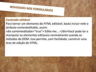 Conteúdo editável
Para tornar um elemento do HTML editável, basta incluir nele o
atributo contenteditable, assim:
<div contenteditable="true"> Edite-me... </div>Você pode ler e
manipular os elementos editáveis normalmente usando os
métodos do DOM. Isso permite, com facilidade, construir uma
área de edição de HTML.
NOVIDADES NOS FORMULÁRIOS
 