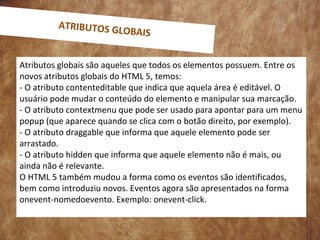 Atributos globais são aqueles que todos os elementos possuem. Entre os
novos atributos globais do HTML 5, temos:
- O atributo contenteditable que indica que aquela área é editável. O
usuário pode mudar o conteúdo do elemento e manipular sua marcação.
- O atributo contextmenu que pode ser usado para apontar para um menu
popup (que aparece quando se clica com o botão direito, por exemplo).
- O atributo draggable que informa que aquele elemento pode ser
arrastado.
- O atributo hidden que informa que aquele elemento não é mais, ou
ainda não é relevante.
O HTML 5 também mudou a forma como os eventos são identificados,
bem como introduziu novos. Eventos agora são apresentados na forma
onevent-nomedoevento. Exemplo: onevent-click.
ATRIBUTOS GLOBAIS
 