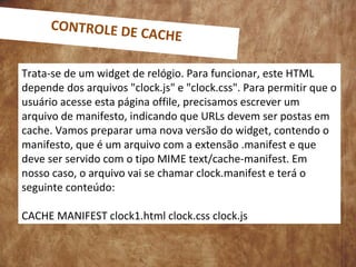 Trata-se de um widget de relógio. Para funcionar, este HTML
depende dos arquivos "clock.js" e "clock.css". Para permitir que o
usuário acesse esta página offile, precisamos escrever um
arquivo de manifesto, indicando que URLs devem ser postas em
cache. Vamos preparar uma nova versão do widget, contendo o
manifesto, que é um arquivo com a extensão .manifest e que
deve ser servido com o tipo MIME text/cache-manifest. Em
nosso caso, o arquivo vai se chamar clock.manifest e terá o
seguinte conteúdo:
CACHE MANIFEST clock1.html clock.css clock.js
CONTROLE DE CACHE
 
