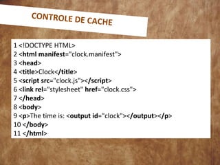 1 <!DOCTYPE HTML>
2 <html manifest="clock.manifest">
3 <head>
4 <title>Clock</title>
5 <script src="clock.js"></script>
6 <link rel="stylesheet" href="clock.css">
7 </head>
8 <body>
9 <p>The time is: <output id="clock"></output></p>
10 </body>
11 </html>
CONTROLE DE CACHE
 