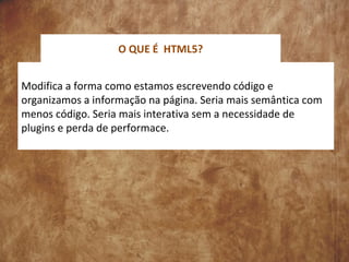 Modifica a forma como estamos escrevendo código e
organizamos a informação na página. Seria mais semântica com
menos código. Seria mais interativa sem a necessidade de
plugins e perda de performace.
O QUE É HTML5?
 
