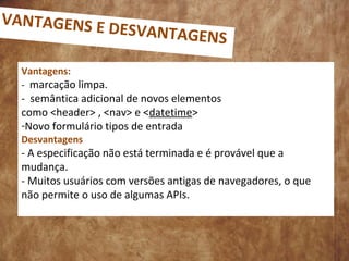 Vantagens:
- marcação limpa.
- semântica adicional de novos elementos
como <header> , <nav> e <datetime>
-Novo formulário tipos de entrada
Desvantagens
- A especificação não está terminada e é provável que a
mudança.
- Muitos usuários com versões antigas de navegadores, o que
não permite o uso de algumas APIs.
VANTAGENS E DESVANTAGENS
 
