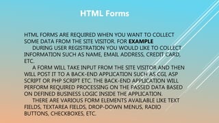HTML FORMS ARE REQUIRED WHEN YOU WANT TO COLLECT
SOME DATA FROM THE SITE VISITOR. FOR EXAMPLE
DURING USER REGISTRATION YOU WOULD LIKE TO COLLECT
INFORMATION SUCH AS NAME, EMAIL ADDRESS, CREDIT CARD,
ETC.
A FORM WILL TAKE INPUT FROM THE SITE VISITOR AND THEN
WILL POST IT TO A BACK-END APPLICATION SUCH AS CGI, ASP
SCRIPT OR PHP SCRIPT ETC. THE BACK-END APPLICATION WILL
PERFORM REQUIRED PROCESSING ON THE PASSED DATA BASED
ON DEFINED BUSINESS LOGIC INSIDE THE APPLICATION.
THERE ARE VARIOUS FORM ELEMENTS AVAILABLE LIKE TEXT
FIELDS, TEXTAREA FIELDS, DROP-DOWN MENUS, RADIO
BUTTONS, CHECKBOXES, ETC.
HTML Forms
 