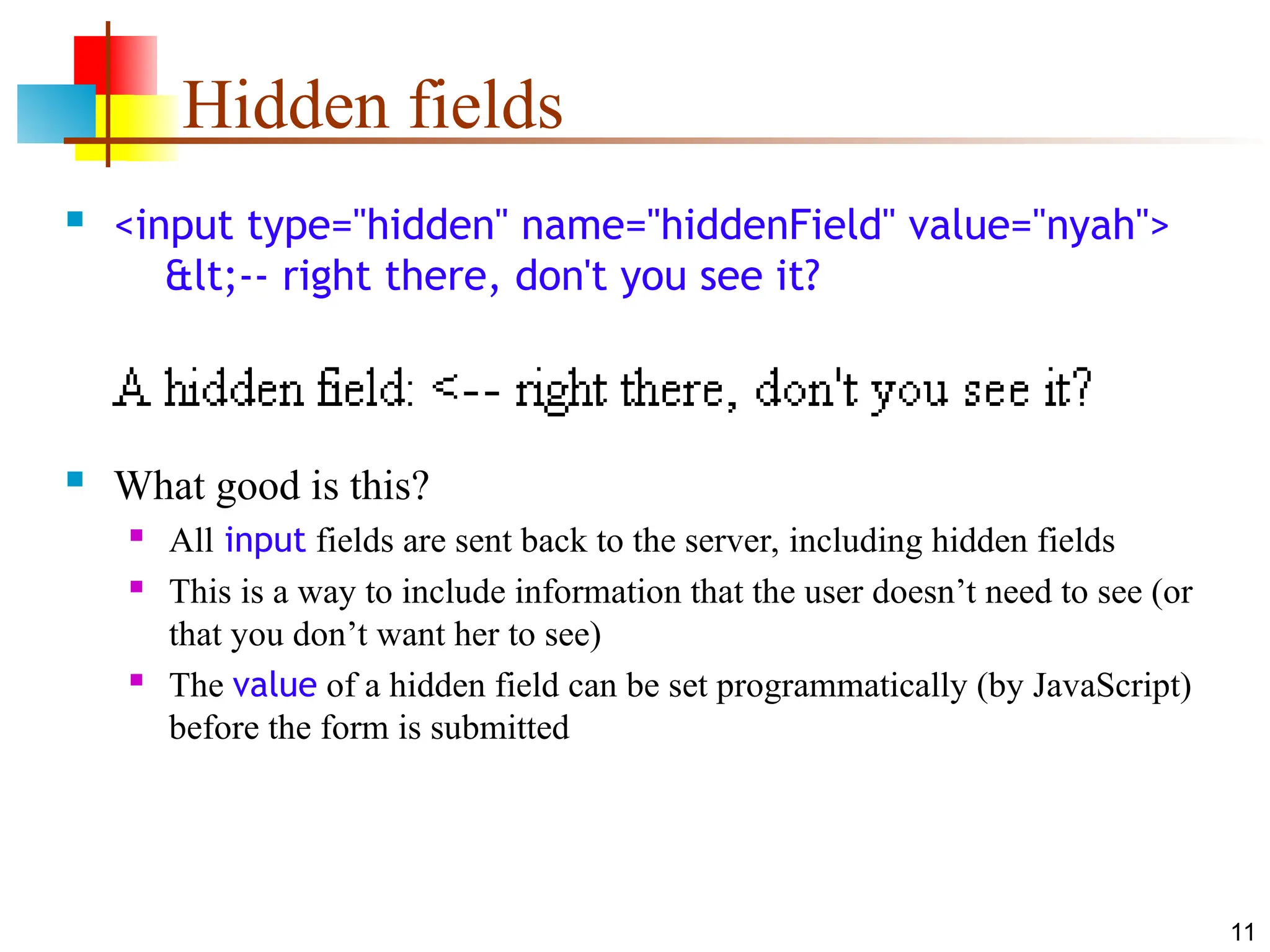11
Hidden fields
 <input type="hidden" name="hiddenField" value="nyah">
<-- right there, don't you see it?
 What good is this?
 All input fields are sent back to the server, including hidden fields
 This is a way to include information that the user doesn’t need to see (or
that you don’t want her to see)
 The value of a hidden field can be set programmatically (by JavaScript)
before the form is submitted
 