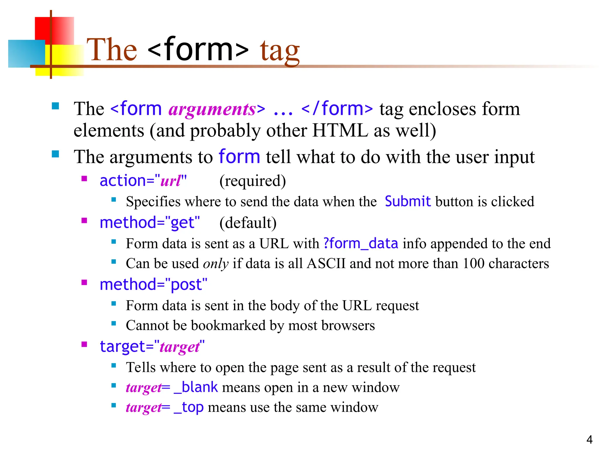 4
The <form> tag
 The <form arguments> ... </form> tag encloses form
elements (and probably other HTML as well)
 The arguments to form tell what to do with the user input
 action="url" (required)

Specifies where to send the data when the Submit button is clicked
 method="get" (default)

Form data is sent as a URL with ?form_data info appended to the end

Can be used only if data is all ASCII and not more than 100 characters
 method="post"

Form data is sent in the body of the URL request

Cannot be bookmarked by most browsers
 target="target"

Tells where to open the page sent as a result of the request

target= _blank means open in a new window

target= _top means use the same window
 