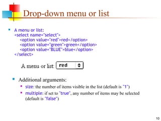 10
Drop-down menu or list
 A menu or list:
<select name="select">
<option value="red">red</option>
<option value="green">green</option>
<option value="BLUE">blue</option>
</select>
 Additional arguments:
 size: the number of items visible in the list (default is "1")
 multiple: if set to "true", any number of items may be selected
(default is "false")
 