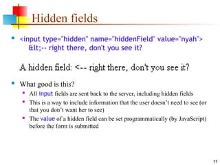 11
Hidden fields
 <input type="hidden" name="hiddenField" value="nyah">
<-- right there, don't you see it?
 What good is this?
 All input fields are sent back to the server, including hidden fields
 This is a way to include information that the user doesn’t need to see (or
that you don’t want her to see)
 The value of a hidden field can be set programmatically (by JavaScript)
before the form is submitted
 