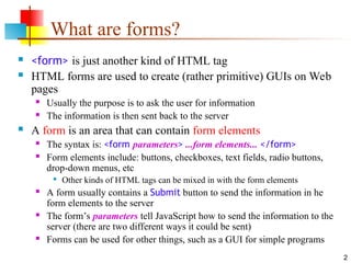 2
What are forms?
 <form> is just another kind of HTML tag
 HTML forms are used to create (rather primitive) GUIs on Web
pages
 Usually the purpose is to ask the user for information
 The information is then sent back to the server
 A form is an area that can contain form elements
 The syntax is: <form parameters> ...form elements... </form>
 Form elements include: buttons, checkboxes, text fields, radio buttons,
drop-down menus, etc

Other kinds of HTML tags can be mixed in with the form elements
 A form usually contains a Submit button to send the information in he
form elements to the server
 The form’s parameters tell JavaScript how to send the information to the
server (there are two different ways it could be sent)
 Forms can be used for other things, such as a GUI for simple programs
 