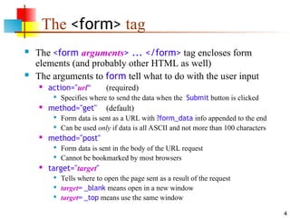 4
The <form> tag
 The <form arguments> ... </form> tag encloses form
elements (and probably other HTML as well)
 The arguments to form tell what to do with the user input
 action="url" (required)

Specifies where to send the data when the Submit button is clicked
 method="get" (default)

Form data is sent as a URL with ?form_data info appended to the end

Can be used only if data is all ASCII and not more than 100 characters
 method="post"

Form data is sent in the body of the URL request

Cannot be bookmarked by most browsers
 target="target"

Tells where to open the page sent as a result of the request

target= _blank means open in a new window

target= _top means use the same window
 