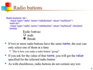 9
Radio buttons
Radio buttons:<br>
<input type="radio" name="radiobutton" value="myValue1">
male<br>
<input type="radio" name="radiobutton" value="myValue2" checked>
female
 If two or more radio buttons have the same name, the user can
only select one of them at a time
 This is how you make a radio button “group”
 If you ask for the value of that name, you will get the value
specified for the selected radio button
 As with checkboxes, radio buttons do not contain any text
 