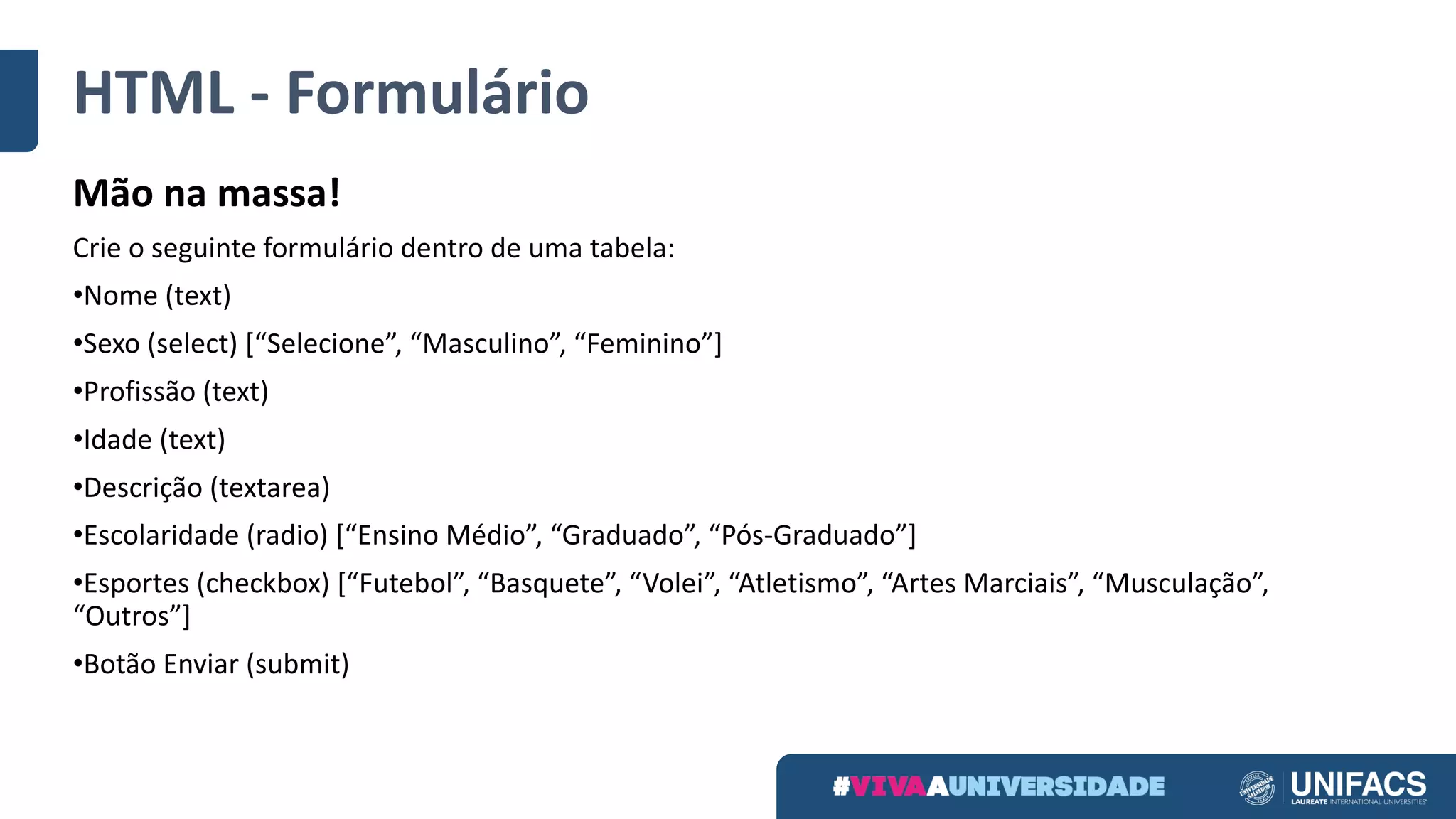 HTML	- Formulário
Mão	na	massa!
Crie	o	seguinte	formulário	dentro	de	uma	tabela:	
•Nome	(text)
•Sexo	(select)	[“Selecione”,	“Masculino”,	“Feminino”]
•Profissão	(text)
•Idade	(text)
•Descrição	(textarea)
•Escolaridade	(radio)	[“Ensino	Médio”,	“Graduado”,	“Pós-Graduado”]
•Esportes	(checkbox)	[“Futebol”,	“Basquete”,	“Volei”,	“Atletismo”,	“Artes	Marciais”,	“Musculação”,	
“Outros”]
•Botão	Enviar	(submit)
 