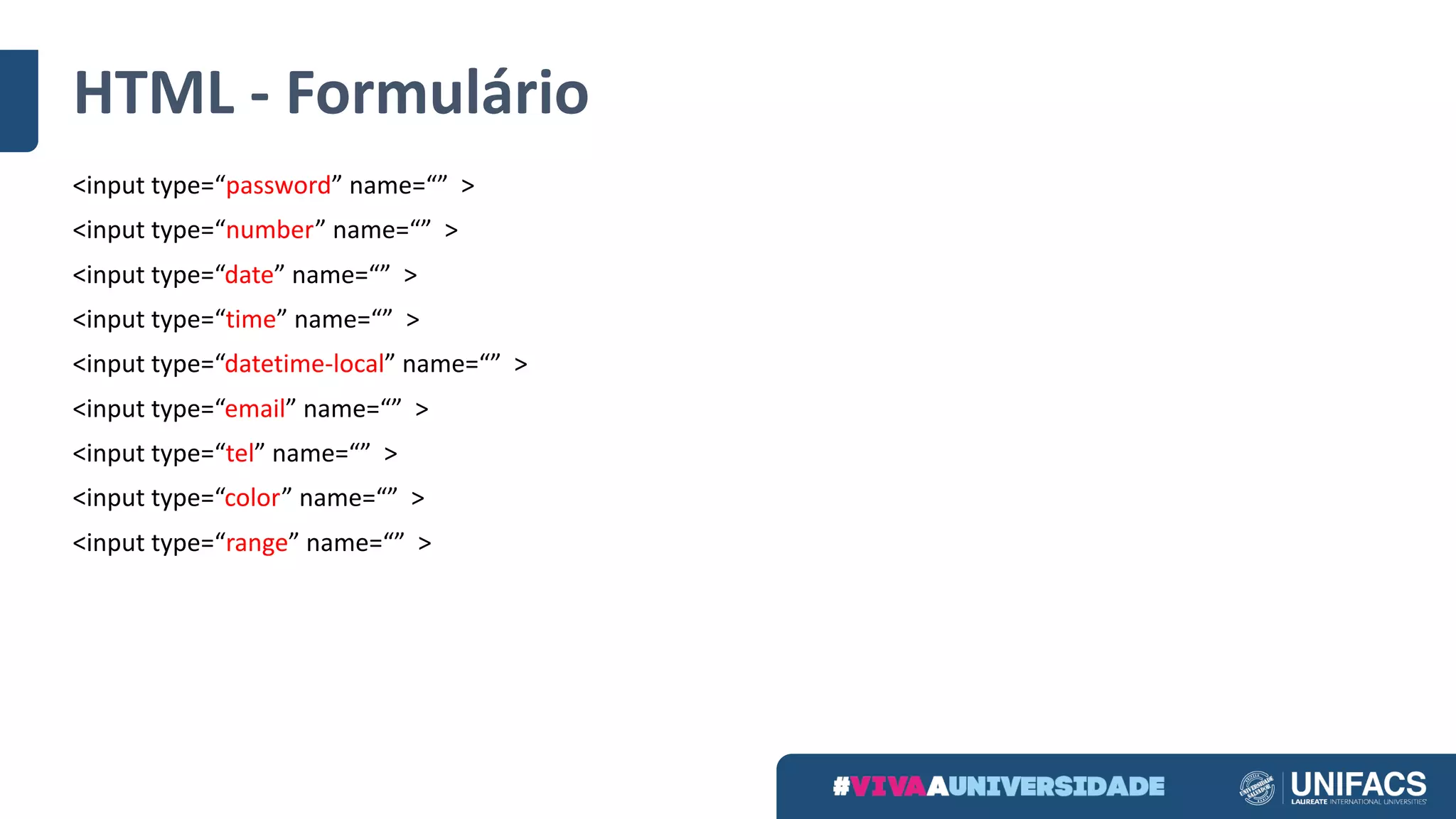 HTML	- Formulário
<input	type=“password” name=“” >
<input	type=“number” name=“” >
<input	type=“date” name=“” >
<input	type=“time” name=“” >
<input	type=“datetime-local” name=“” >
<input	type=“email” name=“” >
<input	type=“tel” name=“” >
<input	type=“color” name=“” >
<input	type=“range” name=“” >
 