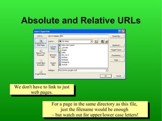 Absolute and Relative URLs




We don't have to link to just
We don't have to link to just
       web pages.
         web pages.

                   For aapage in the same directory as this file,
                    For page in the same directory as this file,
                        just the filename would be enough
                         just the filename would be enough
                   ––but watch out for upper/lower case letters!
                      but watch out for upper/lower case letters!
 