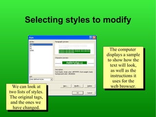 Selecting styles to modify


                              The computer
                               The computer
                            displays aasample
                             displays sample
                            to show how the
                             to show how the
                              text will look,
                               text will look,
                              as well as the
                               as well as the
                              instructions it
                               instructions it
                               uses for the
                                uses for the
  We can look at
   We can look at             web browser.
                               web browser.
two lists of styles.
 two lists of styles.
The original tags,
 The original tags,
 and the ones we
  and the ones we
  have changed.
   have changed.
 