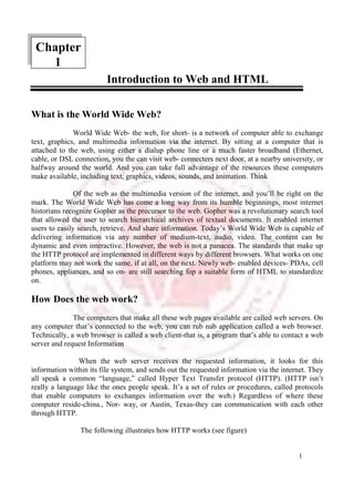 1 
Introduction to Web and HTML 
Chapter 
What is the World Wide Web? 
World Wide Web- the web, for short- is a network of computer able to exchange 
text, graphics, and multimedia information via the internet. By sitting at a computer that is 
attached to the web, using either a dialup phone line or a much faster broadband (Ethernet, 
cable, or DSL connection, you the can visit web- connecters next door, at a nearby university, or 
halfway around the world. And you can take full advantage of the resources these computers 
make available, including text, graphics, videos, sounds, and animation. Think 
Of the web as the multimedia version of the internet, and you’ll be right on the 
mark. The World Wide Web has come a long way from its humble beginnings, most internet 
historians recognize Gopher as the precursor to the web. Gopher was a revolutionary search tool 
that allowed the user to search hierarchical archives of textual documents. It enabled internet 
users to easily search, retrieve. And share information. Today’s World Wide Web is capable of 
delivering information via any number of medium-text, audio, video. The content can be 
dynamic and even interactive. However, the web is not a panacea. The standards that make up 
the HTTP protocol are implemented in different ways by different browsers. What works on one 
platform may not work the same, if at all, on the next. Newly web- enabled devices- PDAs, cell 
phones, appliances, and so on- are still searching fop a suitable form of HTML to standardize 
on. 
How Does the web work? 
The computers that make all these web pages available are called web servers. On 
any computer that’s connected to the web, you can rub nab application called a web browser. 
Technically, a web browser is called a web client-that is, a program that’s able to contact a web 
server and request Information 
When the web server receives the requested information, it looks for this 
information within its file system, and sends out the requested information via the internet. They 
all speak a common “language,” called Hyper Text Transfer protocol (HTTP). (HTTP isn’t 
really a language like the ones people speak. It’s a set of rules or procedures, called protocols 
that enable computers to exchanges information over the web.) Regardless of where these 
computer reside-china., Nor- way, or Austin, Texas-they can communication with each other 
through HTTP. 
The following illustrates how HTTP works (see figure) 
1 
 