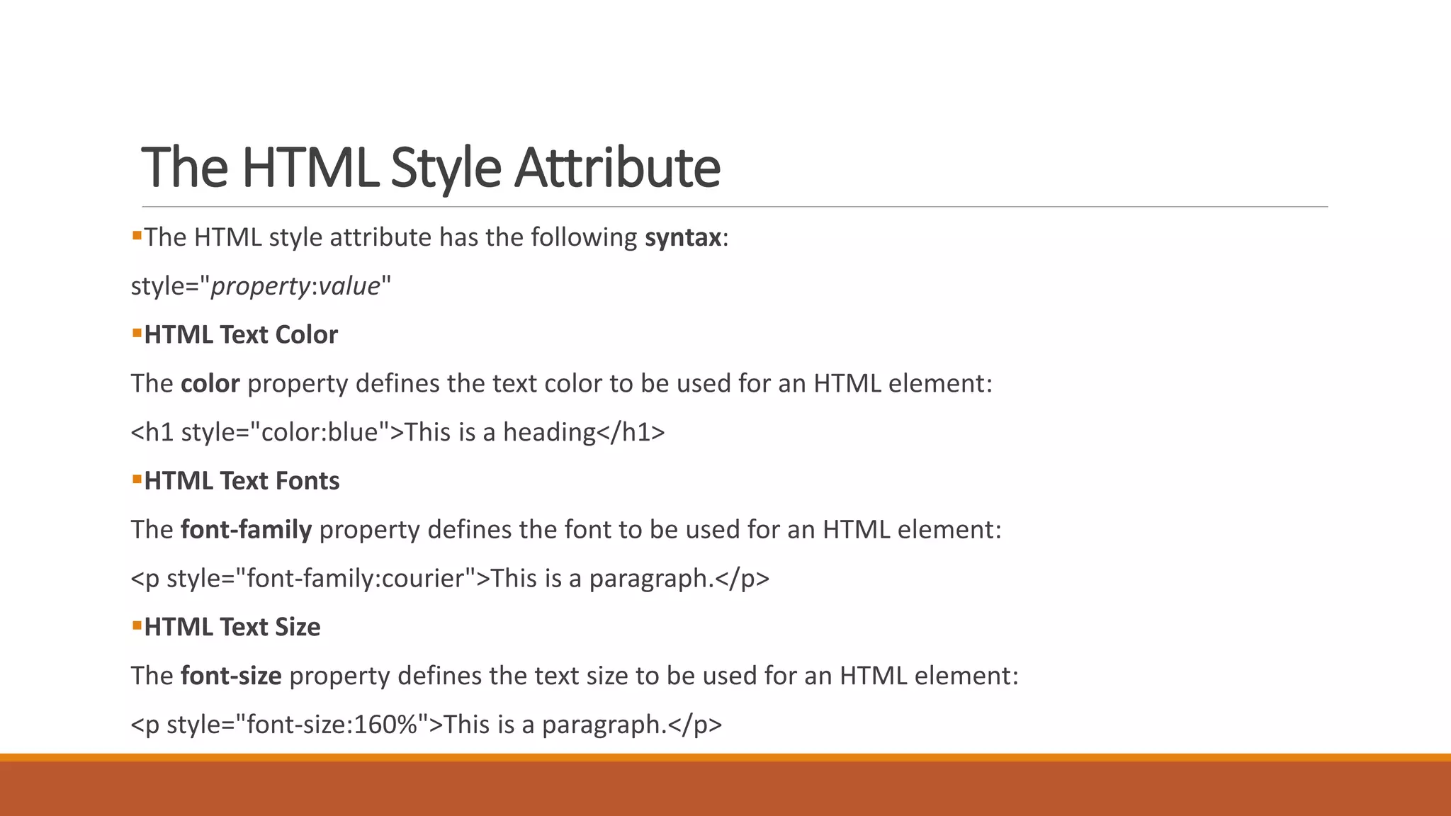 The HTML Style Attribute 
The HTML style attribute has the following syntax: 
style="property:value" 
HTML Text Color 
The color property defines the text color to be used for an HTML element: 
<h1 style="color:blue">This is a heading</h1> 
HTML Text Fonts 
The font-family property defines the font to be used for an HTML element: 
<p style="font-family:courier">This is a paragraph.</p> 
HTML Text Size 
The font-size property defines the text size to be used for an HTML element: 
<p style="font-size:160%">This is a paragraph.</p> 
 