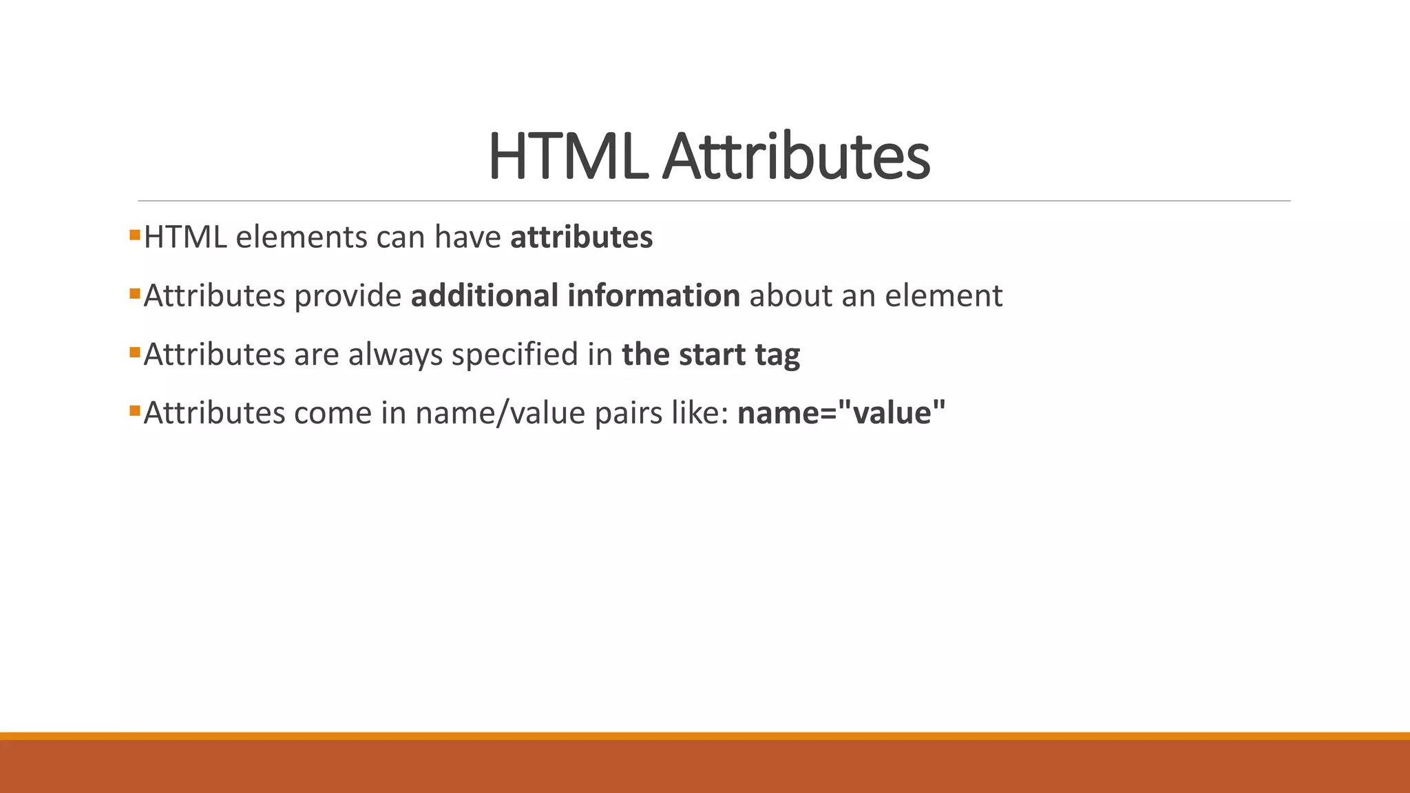 HTML Attributes 
HTML elements can have attributes 
Attributes provide additional information about an element 
Attributes are always specified in the start tag 
Attributes come in name/value pairs like: name="value" 
 