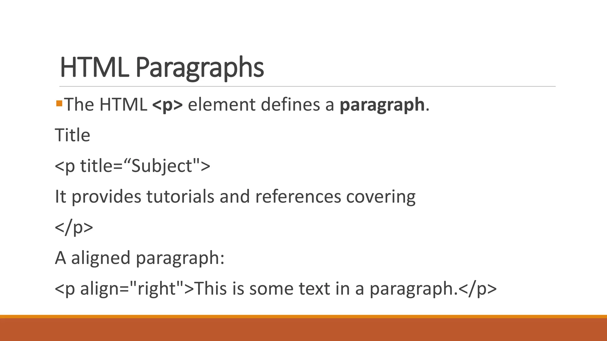 HTML Paragraphs 
The HTML <p> element defines a paragraph. 
Title 
<p title=“Subject"> 
It provides tutorials and references covering 
</p> 
A aligned paragraph: 
<p align="right">This is some text in a paragraph.</p> 
 