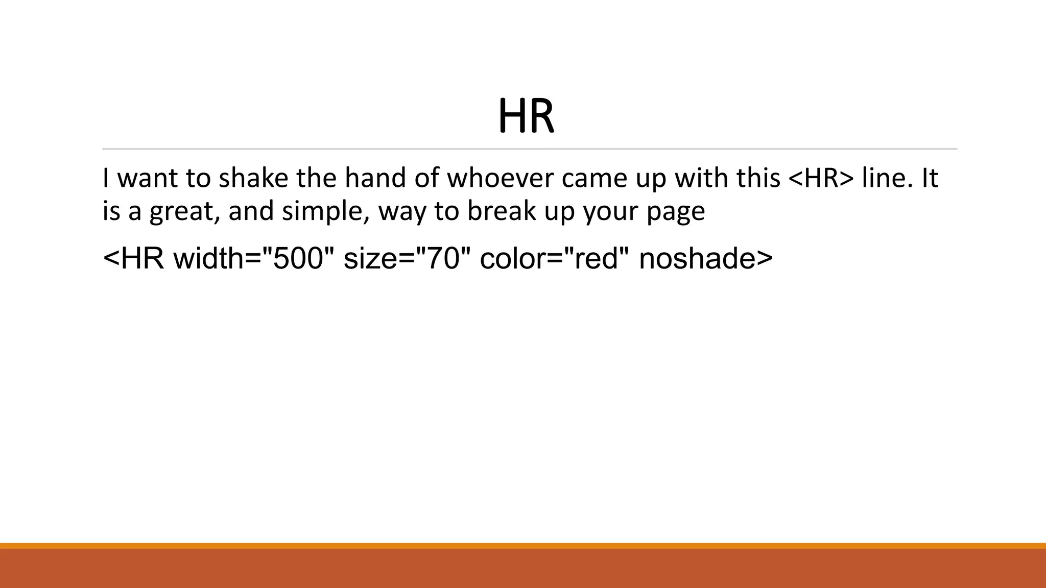 HR 
I want to shake the hand of whoever came up with this <HR> line. It 
is a great, and simple, way to break up your page 
<HR width="500" size="70" color="red" noshade> 
 