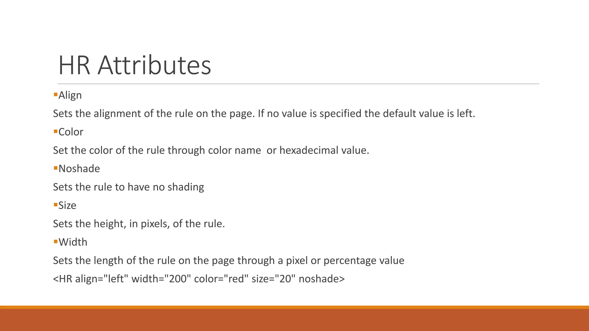 HR Attributes 
Align 
Sets the alignment of the rule on the page. If no value is specified the default value is left. 
Color 
Set the color of the rule through color name or hexadecimal value. 
Noshade 
Sets the rule to have no shading 
Size 
Sets the height, in pixels, of the rule. 
Width 
Sets the length of the rule on the page through a pixel or percentage value 
<HR align="left" width="200" color="red" size="20" noshade> 
 