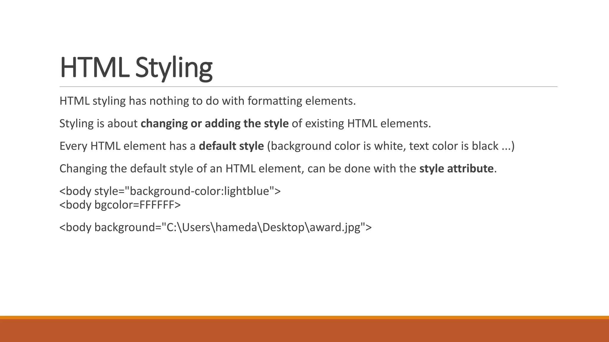 HTML Styling 
HTML styling has nothing to do with formatting elements. 
Styling is about changing or adding the style of existing HTML elements. 
Every HTML element has a default style (background color is white, text color is black ...) 
Changing the default style of an HTML element, can be done with the style attribute. 
<body style="background-color:lightblue"> 
<body bgcolor=FFFFFF> 
<body background="C:UsershamedaDesktopaward.jpg"> 
 