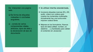  Se utilizan interfaz estandarizada.
 Incorpora etiquetas (canvas 2D y 3D,
audio, vídeo) con codecs para
mostrar los contenidos multimedia.
Actualmente hay una lucha entre
imponer codecs libres
 Mejoras en los formularios. Nuevos
tipos de datos (eMail, number, url,
datetime …) y facilidades para validar
el contenido sin Javascript.
De interpreter una pagina
web.
 Se forma de etiquetas
rodeadas rn corchetes
angulares.
 . consta de varios
componentes vitales,
atributos, tipos de data y
la declaración de tipo de
documento
 
