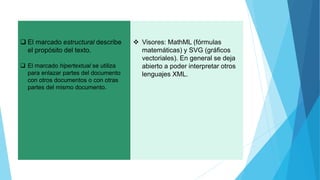  El marcado estructural describe
el propósito del texto.
 El marcado hipertextual se utiliza
para enlazar partes del documento
con otros documentos o con otras
partes del mismo documento.
 Visores: MathML (fórmulas
matemáticas) y SVG (gráficos
vectoriales). En general se deja
abierto a poder interpretar otros
lenguajes XML.
 