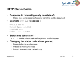 www.spiraltrain.nl 13
HTTP Status Codes
• Response to request typically consists of :
• Status line, some response headers, blank line and the document
• Example HTTP 1.1 Response :
HTTP/1.1 200 OK
Content-Type: text/html
<!DOCTYPE ...>
<HTML> ... </HTML>
• Status line consists of :
• HTTP version, status code as integer and small message
• Changing the status code allows you to :
• Forward client to another page
• Indicate a missing resource
• Instruct browser to use cached copy
HTML Intro
 
