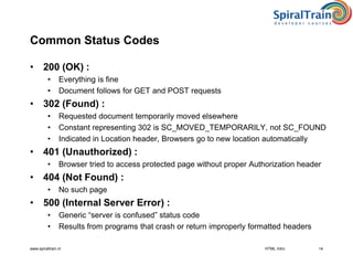 www.spiraltrain.nl 14
Common Status Codes
• 200 (OK) :
• Everything is fine
• Document follows for GET and POST requests
• 302 (Found) :
• Requested document temporarily moved elsewhere
• Constant representing 302 is SC_MOVED_TEMPORARILY, not SC_FOUND
• Indicated in Location header, Browsers go to new location automatically
• 401 (Unauthorized) :
• Browser tried to access protected page without proper Authorization header
• 404 (Not Found) :
• No such page
• 500 (Internal Server Error) :
• Generic “server is confused” status code
• Results from programs that crash or return improperly formatted headers
HTML Intro
 