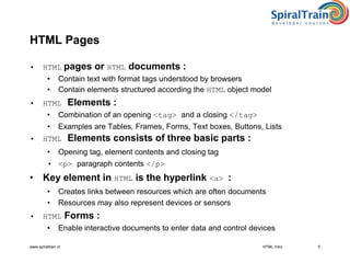 www.spiraltrain.nl
HTML Pages
• HTML pages or HTML documents :
• Contain text with format tags understood by browsers
• Contain elements structured according the HTML object model
• HTML Elements :
• Combination of an opening <tag> and a closing </tag>
• Examples are Tables, Frames, Forms, Text boxes, Buttons, Lists
• HTML Elements consists of three basic parts :
• Opening tag, element contents and closing tag
• <p> paragraph contents </p>
• Key element in HTML is the hyperlink <a> :
• Creates links between resources which are often documents
• Resources may also represent devices or sensors
• HTML Forms :
• Enable interactive documents to enter data and control devices
HTML Intro 5
 