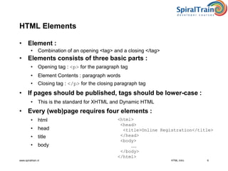 www.spiraltrain.nl
HTML Elements
• Element :
• Combination of an opening <tag> and a closing </tag>
• Elements consists of three basic parts :
• Opening tag : <p> for the paragraph tag
• Element Contents : paragraph words
• Closing tag : </p> for the closing paragraph tag
• If pages should be published, tags should be lower-case :
• This is the standard for XHTML and Dynamic HTML
• Every (web)page requires four elements :
• html
• head
• title
• body
HTML Intro 6
<html>
<head>
<title>Online Registration</title>
</head>
<body>
……
</body>
</html>
 