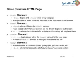 www.spiraltrain.nl
Basic Structure HTML Page
• <html> Element :
• <html> begins and </html> ends every web page
• Encapsulates all HTML code and describes HTML document to the browser
• <head> Element :
• <head> element follows the <html> element
• Tags placed within the head element are not directly displayed by browsers
• <title> element and elements for scripting and formatting will be placed there
• <title> Element :
• <title> tag is placed within the <head> element to title your page
• Content of <title> element is displayed in browser’s title bar
• <body> Element :
• Element where all content is placed (paragraphs, pictures, tables, etc)
• <body> element encapsulates all of your webpage's viewable content
HTML Intro 7
 