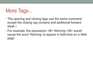 More Tags...
• The opening and closing tags use the same command
except the closing tag contains and additional forward
slash /
• For example, the expression <B> Warning </B> would
cause the word „Warning‟ to appear in bold face on a Web
page
 