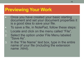 15
Previewing Your Work
 Once you have created your basic starting
document and set your document properties it
is a good idea to save your file.
 To save a file, in NotePad, follow these steps:
1. Locate and click on the menu called “File”.
2. Select the option under File Menu labeled
“Save As”.
3. In the “File Name” text box, type in the entire
name of your file (including the extension
name .html).
 