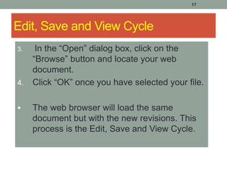 17
Edit, Save and View Cycle
3. In the “Open” dialog box, click on the
“Browse” button and locate your web
document.
4. Click “OK” once you have selected your file.
 The web browser will load the same
document but with the new revisions. This
process is the Edit, Save and View Cycle.
 