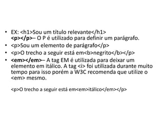 • EX: <h1>Sou um título relevante</h1>
<p></p>– O P é utilizado para definir um parágrafo.
• <p>Sou um elemento de parágrafo</p>
• <p>O trecho a seguir está em<b>negrito</b></p>
• <em></em>– A tag EM é utilizada para deixar um
elemento em itálico. A tag <i> foi utilizada durante muito
tempo para isso porém a W3C recomenda que utilize o
<em> mesmo.
<p>O trecho a seguir está em<em>itálico</em></p>
 