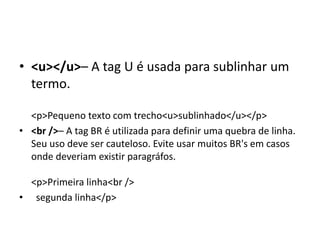 • <u></u>– A tag U é usada para sublinhar um
termo.
<p>Pequeno texto com trecho<u>sublinhado</u></p>
• <br />– A tag BR é utilizada para definir uma quebra de linha.
Seu uso deve ser cauteloso. Evite usar muitos BR's em casos
onde deveriam existir paragráfos.
<p>Primeira linha<br />
• segunda linha</p>
 