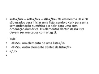• <ul></ul> – <ol></ol> – <li></li>– Os elementos UL e OL
são usados para iniciar uma lista, sendo o <ul> para uma
sem ordenação numérica e o <ol> para uma com
ordenação numérica. Os elementos dentro dessa lista
devem ser marcados com a tag LI.
<ul>
• <li>Sou um elemento de uma lista</li>
• <li>Sou outro elemento dentro da lista</li>
• </ul>
•
 