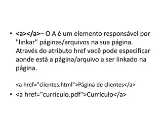 • <a></a>– O A é um elemento responsável por
"linkar" páginas/arquivos na sua página.
Através do atributo href você pode especificar
aonde está a página/arquivo a ser linkado na
página.
<a href="clientes.html">Página de clientes</a>
• <a href="currículo.pdf">Curriculo</a>
 