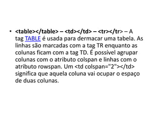 • <table></table> – <td></td> – <tr></tr> – A
tag TABLE é usada para dermacar uma tabela. As
linhas são marcadas com a tag TR enquanto as
colunas ficam com a tag TD. É possível agrupar
colunas com o atributo colspan e linhas com o
atributo rowspan. Um <td colspan="2"></td>
significa que aquela coluna vai ocupar o espaço
de duas colunas.
 