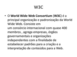 W3C
• O World Wide Web Consortium (W3C) é a
principal organização e padronização da World
Wide Web. Consiste em
um consórcio internacional com quase 400
membros , agrega empresas, órgãos
governamentais e organizações
independentes com a finalidade de
estabelecer padrões para a criação e a
interpretação de conteúdos para a Web.
 