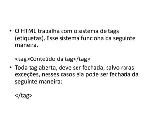 • O HTML trabalha com o sistema de tags
(etiquetas). Esse sistema funciona da seguinte
maneira.
<tag>Conteúdo da tag</tag>
• Toda tag aberta, deve ser fechada, salvo raras
exceções, nesses casos ela pode ser fechada da
seguinte maneira:
</tag>
 