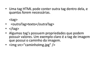 • Uma tag HTML pode conter outra tag dentro dela, e
quantas forem necessárias.
<tag>
• <outraTag>texto</outraTag>
• </tag>
• Algumas tag's possuem propriedades que podem
possuir valores. Um exemplo claro é a tag de imagem
que possui o caminho da imagem.
• <img src="caminhoImg.jpg" />
 