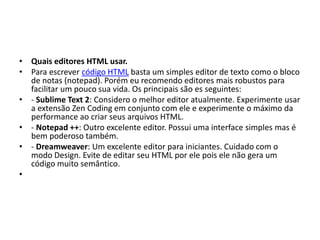 • Quais editores HTML usar.
• Para escrever código HTML basta um simples editor de texto como o bloco
de notas (notepad). Porém eu recomendo editores mais robustos para
facilitar um pouco sua vida. Os principais são es seguintes:
• - Sublime Text 2: Considero o melhor editor atualmente. Experimente usar
a extensão Zen Coding em conjunto com ele e experimente o máximo da
performance ao criar seus arquivos HTML.
• - Notepad ++: Outro excelente editor. Possui uma interface simples mas é
bem poderoso também.
• - Dreamweaver: Um excelente editor para iniciantes. Cuidado com o
modo Design. Evite de editar seu HTML por ele pois ele não gera um
código muito semântico.
•
 