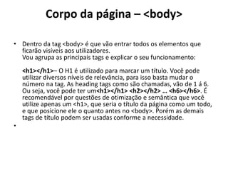 Corpo da página – <body>
• Dentro da tag <body> é que vão entrar todos os elementos que
ficarão visíveis aos utilizadores.
Vou agrupa as principais tags e explicar o seu funcionamento:
<h1></h1>– O H1 é utilizado para marcar um título. Você pode
utilizar diversos níveis de relevância, para isso basta mudar o
número na tag. As heading tags como são chamadas, vão de 1 á 6.
Ou seja, você pode ter um<h1></h1> <h2></h2> … <h6></h6>. É
recomendável por questões de otimização e semântica que você
utilize apenas um <h1>, que seria o título da página como um todo,
e que posicione ele o quanto antes no <body>. Porém as demais
tags de título podem ser usadas conforme a necessidade.
•
 